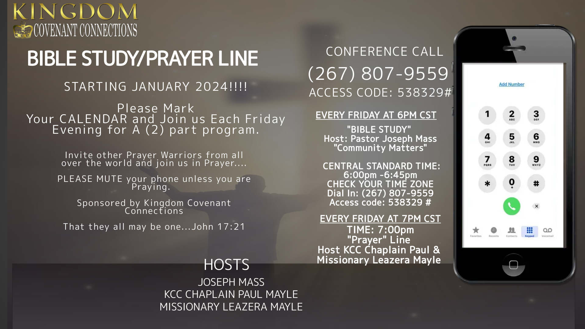 Please Mark Your CALENDAR and Join us Each Friday Evening for A (2) part program. PART (1) "BIBLE STUDY" Host: Pastor Joseph Mass "Community Matters" CENTRAL STANDARD TIME: 6:00pm -6:45pm CHECK YOUR TIME ZONE Dial In: (267) 807-9559 Access code: 538329 # PART (2) CENTRAL STANDARD TIME: 7:00pm "Prayer" Host KCC Chaplain Paul & Missionary Leazera Mayle PLEASE CHECK YOUR TIME ZONE Dial In: (267) 807-9559 Access code: 538329 # PLEASE MUTE your phone unless you are Praying, Speaking etc. Sponsored by Kingdom Covenant Connections ....that they all may be one...John 1721